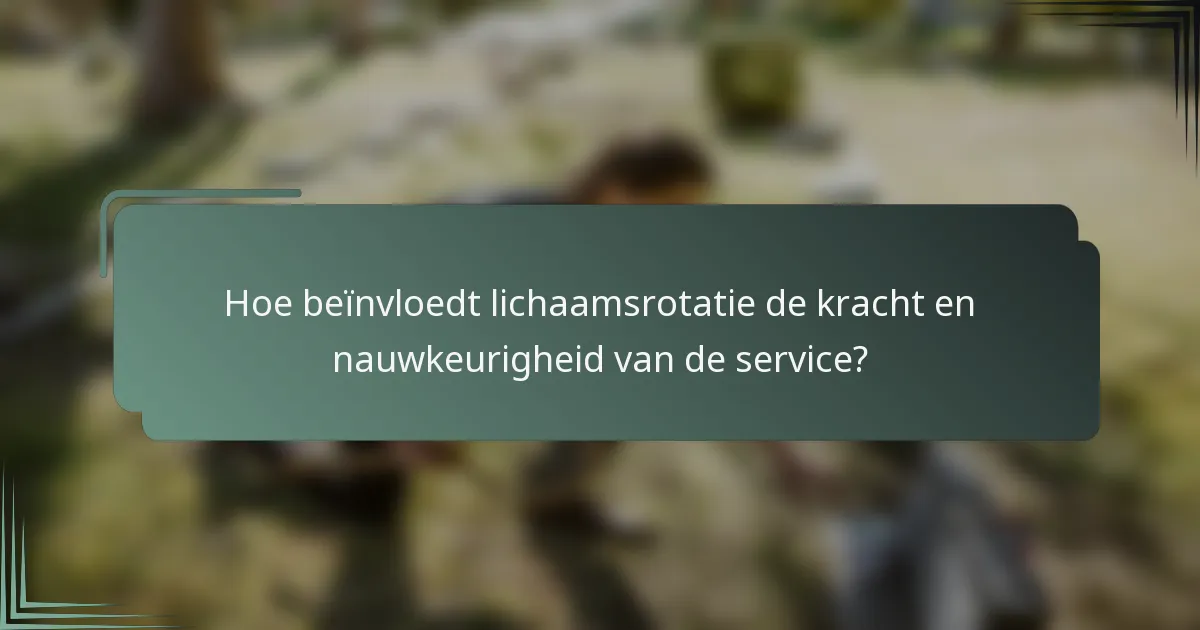 Hoe beïnvloedt lichaamsrotatie de kracht en nauwkeurigheid van de service?